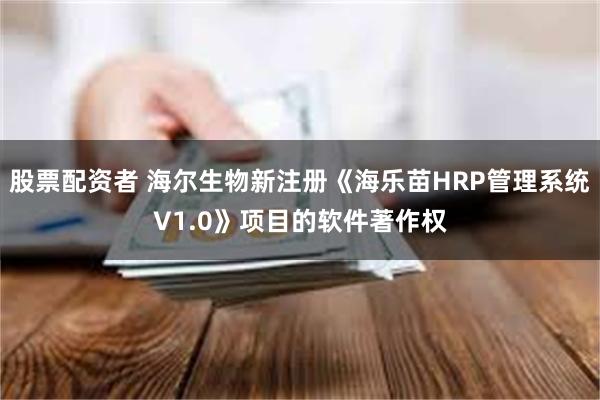 股票配资者 海尔生物新注册《海乐苗HRP管理系统V1.0》项目的软件著作权