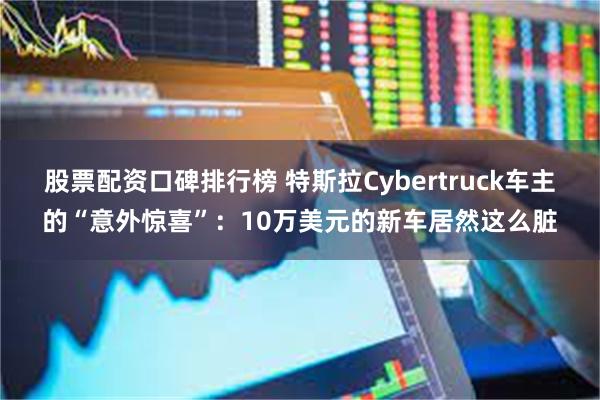 股票配资口碑排行榜 特斯拉Cybertruck车主的“意外惊喜”：10万美元的新车居然这么脏