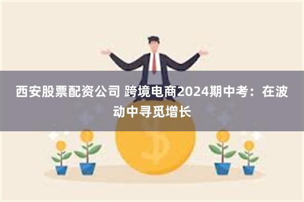 西安股票配资公司 跨境电商2024期中考：在波动中寻觅增长