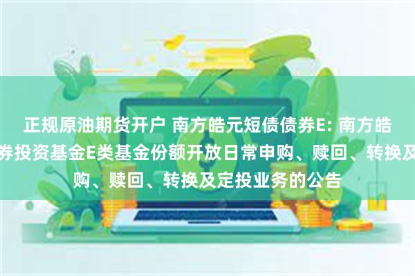 正规原油期货开户 南方皓元短债债券E: 南方皓元短债债券型证券投资基金E类基金份额开放日常申购、赎回、转换及定投业务的公告