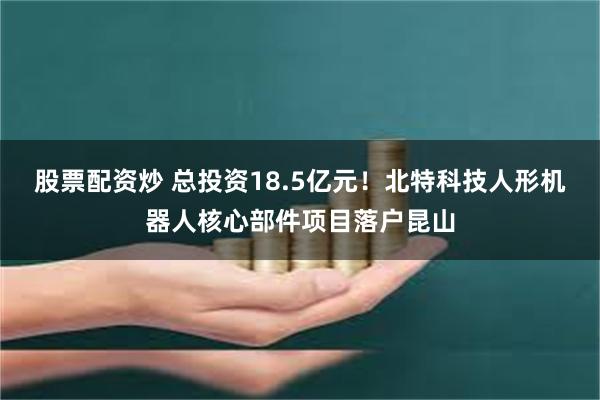 股票配资炒 总投资18.5亿元！北特科技人形机器人核心部件项目落户昆山