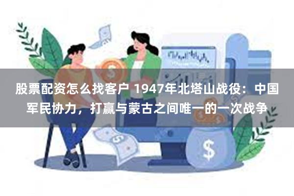 股票配资怎么找客户 1947年北塔山战役：中国军民协力，打赢与蒙古之间唯一的一次战争