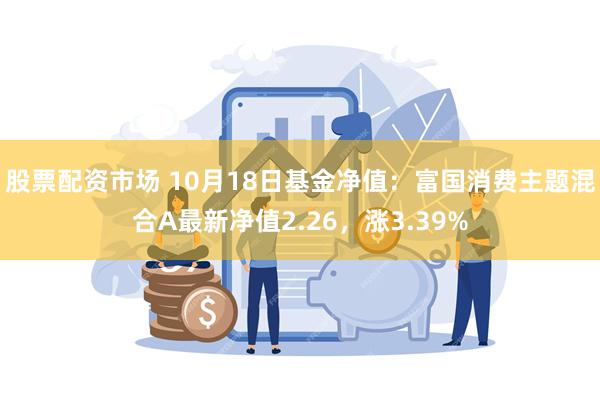 股票配资市场 10月18日基金净值：富国消费主题混合A最新净值2.26，涨3.39%