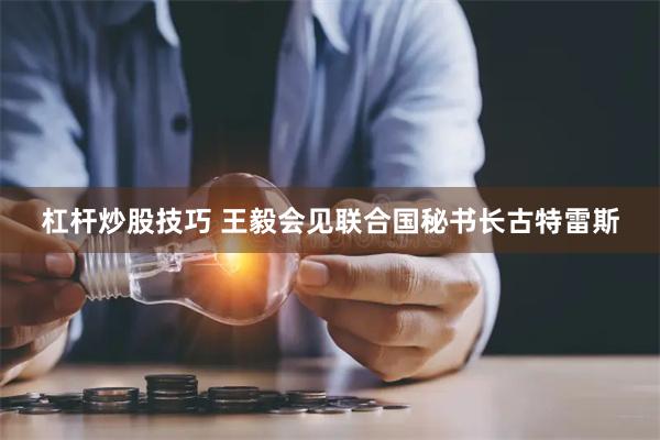 杠杆炒股技巧 王毅会见联合国秘书长古特雷斯