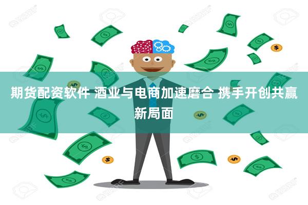 期货配资软件 酒业与电商加速磨合 携手开创共赢新局面