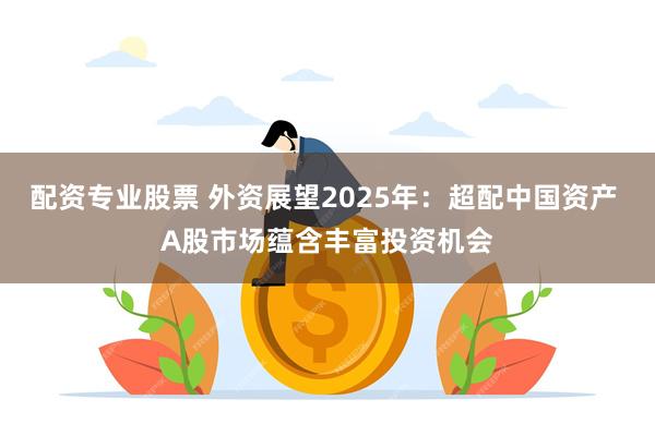 配资专业股票 外资展望2025年：超配中国资产 A股市场蕴含丰富投资机会