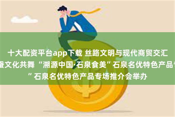 十大配资平台app下载 丝路文明与现代商贸交汇 秦巴风情与金蚕文化共舞 “溯源中国·石泉食美”石泉名优特色产品专场推介会举办