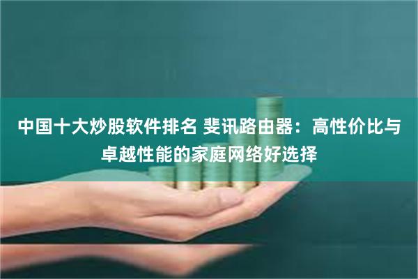 中国十大炒股软件排名 斐讯路由器：高性价比与卓越性能的家庭网络好选择