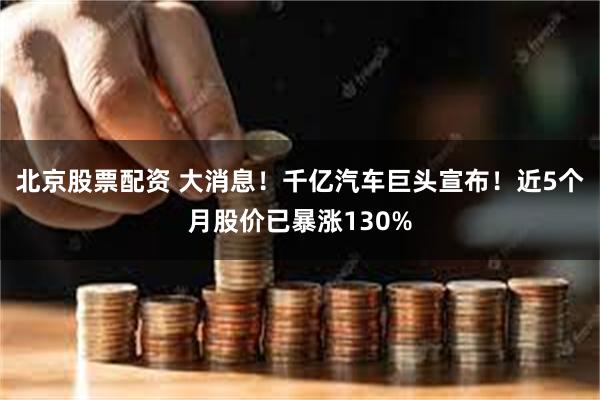 北京股票配资 大消息！千亿汽车巨头宣布！近5个月股价已暴涨130%