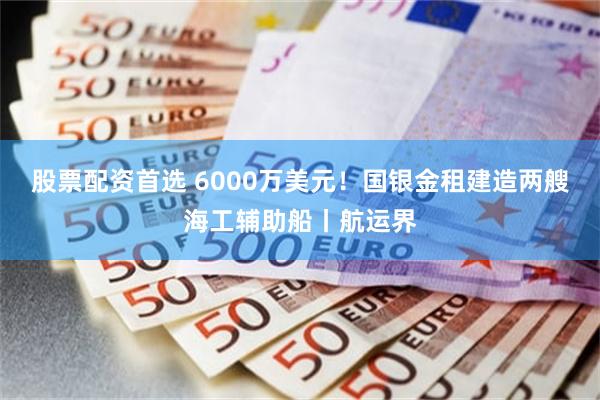 股票配资首选 6000万美元！国银金租建造两艘海工辅助船丨航运界