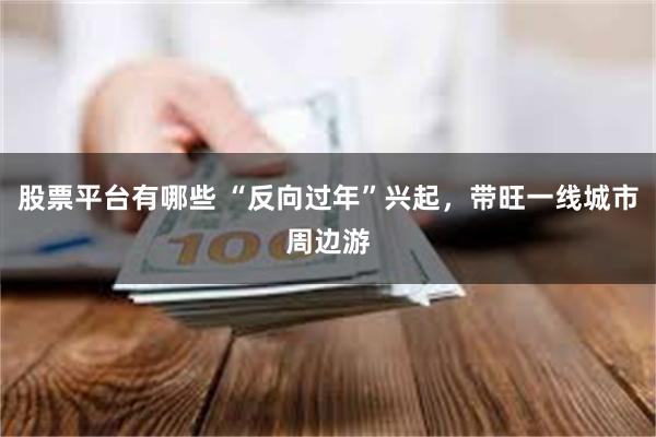 股票平台有哪些 “反向过年”兴起，带旺一线城市周边游