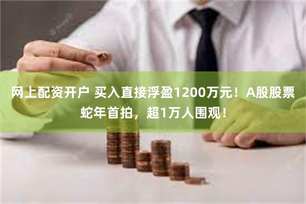 网上配资开户 买入直接浮盈1200万元！A股股票蛇年首拍，超1万人围观！