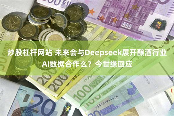 炒股杠杆网站 未来会与Deepseek展开酿酒行业AI数据合作么？今世缘回应