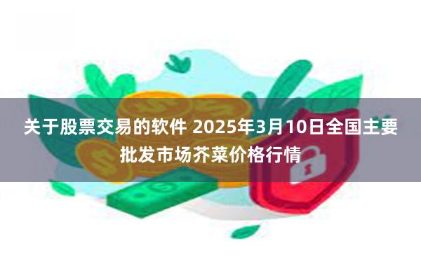 关于股票交易的软件 2025年3月10日全国主要批发市场芥菜价格行情