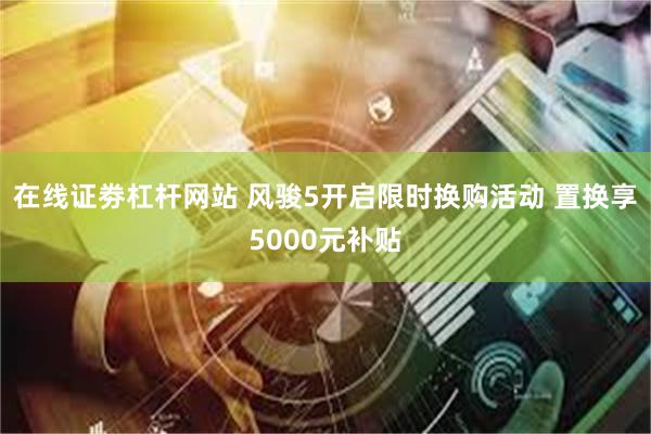 在线证劵杠杆网站 风骏5开启限时换购活动 置换享5000元补贴