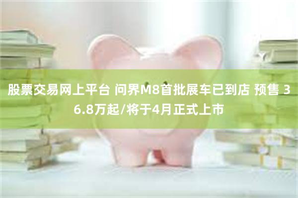 股票交易网上平台 问界M8首批展车已到店 预售 36.8万起/将于4月正式上市