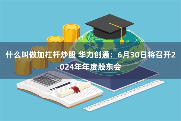 什么叫做加杠杆炒股 华力创通：6月30日将召开2024年年度股东会