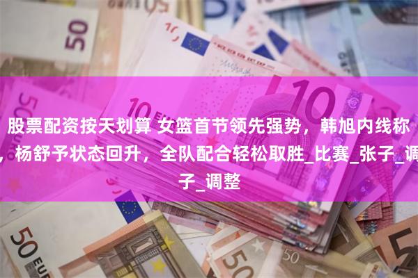 股票配资按天划算 女篮首节领先强势，韩旭内线称霸，杨舒予状态回升，全队配合轻松取胜_比赛_张子_调整