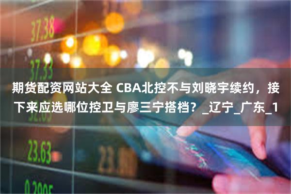 期货配资网站大全 CBA北控不与刘晓宇续约，接下来应选哪位控卫与廖三宁搭档？_辽宁_广东_1