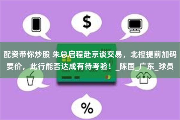 配资带你炒股 朱总启程赴京谈交易，北控提前加码要价，此行能否达成有待考验！_陈国_广东_球员
