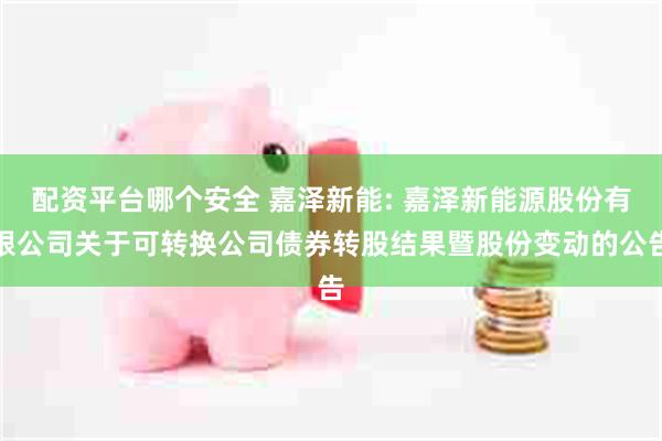 配资平台哪个安全 嘉泽新能: 嘉泽新能源股份有限公司关于可转换公司债券转股结果暨股份变动的公告