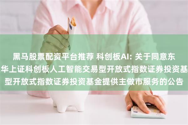 黑马股票配资平台推荐 科创板AI: 关于同意东方证券股份有限公司为银华上证科创板人工智能交易型开放式指数证券投资基金提供主做市服务的公告