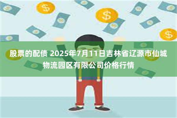股票的配债 2025年7月11日吉林省辽源市仙城物流园区有限公司价格行情