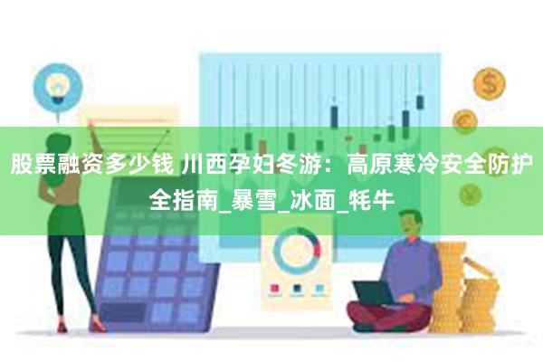股票融资多少钱 川西孕妇冬游：高原寒冷安全防护全指南_暴雪_冰面_牦牛