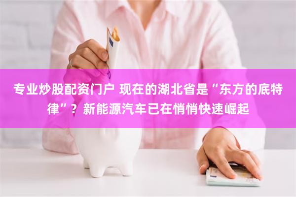 专业炒股配资门户 现在的湖北省是“东方的底特律”？新能源汽车已在悄悄快速崛起